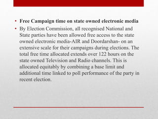 • Free Campaign time on state owned electronic media
• By Election Commission, all recognised National and
State parties have been allowed free access to the state
owned electronic media-AIR and Doordarshan- on an
extensive scale for their campaigns during elections. The
total free time allocated extends over 122 hours on the
state owned Television and Radio channels. This is
allocated equitably by combining a base limit and
additional time linked to poll performance of the party in
recent election.
 