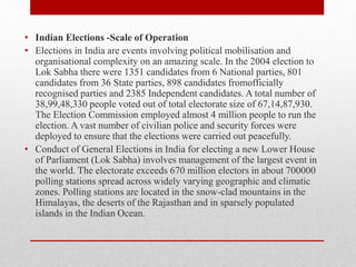 • Indian Elections -Scale of Operation
• Elections in India are events involving political mobilisation and
organisational complexity on an amazing scale. In the 2004 election to
Lok Sabha there were 1351 candidates from 6 National parties, 801
candidates from 36 State parties, 898 candidates fromofficially
recognised parties and 2385 Independent candidates. A total number of
38,99,48,330 people voted out of total electorate size of 67,14,87,930.
The Election Commission employed almost 4 million people to run the
election. A vast number of civilian police and security forces were
deployed to ensure that the elections were carried out peacefully.
• Conduct of General Elections in India for electing a new Lower House
of Parliament (Lok Sabha) involves management of the largest event in
the world. The electorate exceeds 670 million electors in about 700000
polling stations spread across widely varying geographic and climatic
zones. Polling stations are located in the snow-clad mountains in the
Himalayas, the deserts of the Rajasthan and in sparsely populated
islands in the Indian Ocean.
 