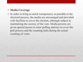 • Media Coverage
• In order to bring as much transparency as possible to the
electoral process, the media are encouraged and provided
with facilities to cover the election, although subject to
maintaining the secrecy of the vote. Media persons are
given special passes to enter polling stations to cover the
poll process and the counting halls during the actual
counting of votes.
 