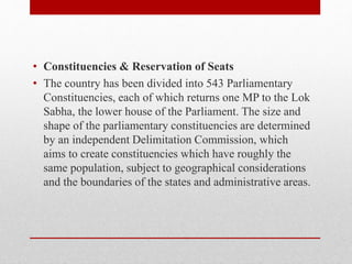 • Constituencies & Reservation of Seats
• The country has been divided into 543 Parliamentary
Constituencies, each of which returns one MP to the Lok
Sabha, the lower house of the Parliament. The size and
shape of the parliamentary constituencies are determined
by an independent Delimitation Commission, which
aims to create constituencies which have roughly the
same population, subject to geographical considerations
and the boundaries of the states and administrative areas.
 