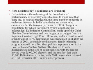 • How Constituency Boundaries are drawn up
• Delimitation is the redrawing of the boundaries of
parliamentary or assembly constituencies to make sure that
there are, as near as practicable, the same number of people in
each constituency. In India boundaries are meant to be
examined after the ten-yearly census to reflect changes in
population, for which Parliament by law establishes an
independent Delimitation Commission, made up of the Chief
Election Commissioner and two judges or ex-judges from the
Supreme Court or High Court. However, under a constitutional
amendment of 1976, delimitation was suspended until after the
census of 2001, ostensibly so that states’ family-planning
programs would not affect their political representation in the
Lok Sabha and Vidhan Sabhas. This has led to wide
discrepancies in the size of constituencies, with the largest
having over 25,00,000 electors, and the smallest less than
50,000.Delimitation exercise, with 2001 census data released
on 31st December 2003, is now under process.
 