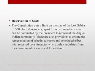 • Reservation of Seats
• The Constitution puts a limit on the size of the Lok Sabha
of 550 elected members, apart from two members who
can be nominated by the President to represent the Anglo-
Indian community. There are also provisions to ensure the
representation of scheduled castes and scheduled tribes,
with reserved constituencies where only candidates from
these communities can stand for election.
 