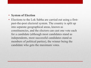 • System of Election
• Elections to the Lok Sabha are carried out using a first-
past-the-post electoral system. The country is split up
into separate geographical areas, known as
constituencies, and the electors can cast one vote each
for a candidate (although most candidates stand as
independents, most successful candidates stand as
members of political parties), the winner being the
candidate who gets the maximum votes.
 