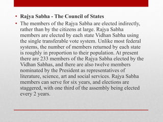 • Rajya Sabha - The Council of States
• The members of the Rajya Sabha are elected indirectly,
rather than by the citizens at large. Rajya Sabha
members are elected by each state Vidhan Sabha using
the single transferable vote system. Unlike most federal
systems, the number of members returned by each state
is roughly in proportion to their population. At present
there are 233 members of the Rajya Sabha elected by the
Vidhan Sabhas, and there are also twelve members
nominated by the President as representatives of
literature, science, art and social services. Rajya Sabha
members can serve for six years, and elections are
staggered, with one third of the assembly being elected
every 2 years.
 
