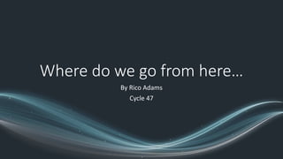 Where do we go from here…
By Rico Adams
Cycle 47
 