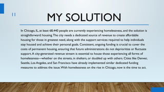 11
MY SOLUTION
In Chicago, IL, at least 68,440 people are currently experiencing homelessness, and the solution is
straightforward: housing.The city needs a dedicated source of revenue to create affordable
housing for those in greatest need, along with the support services required to help individuals
stay housed and achieve their personal goals. Consistent, ongoing funding is crucial to cover the
costs of permanent housing, ensuring that future administrations do not deprioritize or fluctuate
support.A city-generated revenue stream is essential to house those experiencing all forms of
homelessness—whether on the streets, in shelters, or doubled up with others. Cities like Denver,
Seattle, Los Angeles, and San Francisco have already implemented similar dedicated funding
measures to address the issue.With homelessness on the rise in Chicago, now is the time to act.
 