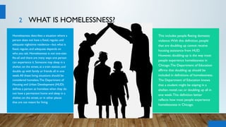 2 WHAT IS HOMELESSNESS?
Homelessness describes a situation where a
person does not have a fixed, regular, and
adequate nighttime residence—but what is
fixed, regular, and adequate depends on
who you ask. Homelessness is not one-size-
fits-all and there are many ways one person
can experience it. Someone may sleep in a
shelter, on the street, at a train station, and
double up with family or friends all in one
week.All these living situations should be
considered homeless.The Department of
Housing and Urban Development (HUD)
defines a person as homeless when they do
not have a permanent home and sleep in a
shelter, on the street, or in other places
that are not meant for living.
This includes people fleeing domestic
violence.With this definition, people
that are doubling up cannot receive
housing assistance from HUD.
However, doubling-up is the way most
people experience homelessness in
Chicago.The Department of Education
affirms that doubling up should be
included in definitions of homelessness.
The Department of Education knows
that a student might be staying in a
shelter, motel, car, or doubling up all in
one week.This definition better
reflects how most people experience
homelessness in Chicago.
 