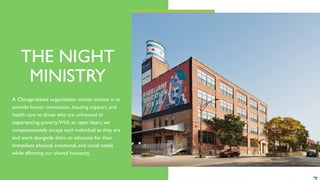 THE NIGHT
MINISTRY
A Chicago-based organization whose mission is to
provide human connection, housing support, and
health care to those who are unhoused or
experiencing poverty.With an open heart, we
compassionately accept each individual as they are
and work alongside them to advocate for their
immediate physical, emotional, and social needs
while affirming our shared humanity.
 