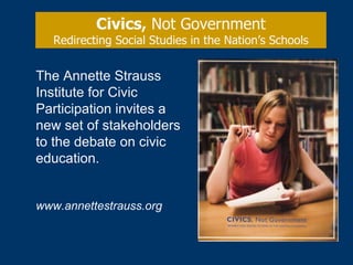 Civics,  Not Government Redirecting Social Studies in the Nation’s Schools The Annette Strauss Institute for Civic Participation invites a new set of stakeholders to the debate on civic education. www.annettestrauss.org 