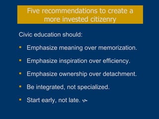 Civic education should: Emphasize meaning over memorization. Emphasize inspiration over efficiency. Emphasize ownership over detachment. Be integrated, not specialized. Start early, not late.   Five recommendations to create a more invested citizenry 