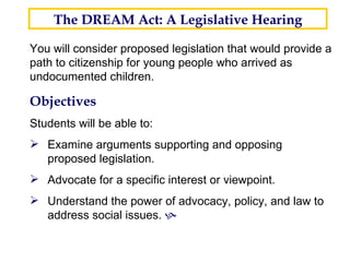 You will consider proposed legislation that would provide a path to citizenship for young people who arrived as undocumented children. The DREAM Act: A Legislative Hearing Objectives Students will be able to: Examine arguments supporting and opposing proposed legislation.   Advocate for a specific interest or viewpoint. Understand the power of advocacy, policy, and law to address social issues.   26 