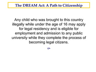 Any child who was brought to this country illegally while under the age of 16 may apply for legal residency and is eligible for employment and admission to any public university while they complete the process of becoming legal citizens.  The DREAM Act: A Path to Citizenship 26 