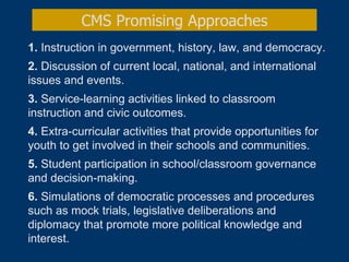 1.  Instruction in government, history, law, and democracy. 2.  Discussion of current local, national, and international issues and events.  3.  Service-learning activities linked to classroom instruction and civic outcomes.  4.  Extra-curricular activities that provide opportunities for youth to get involved in their schools and communities. 5.  Student participation in school/classroom governance and decision-making.  6.  Simulations of democratic processes and procedures such as mock trials, legislative deliberations and diplomacy that promote more political knowledge and interest.   CMS Promising Approaches 