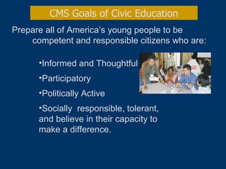 Prepare all of America’s young people to be  competent and responsible citizens who are: CMS Goals of Civic Education Informed and Thoughtful  Participatory Politically Active Socially  responsible, tolerant, and believe in their capacity to make a difference. 