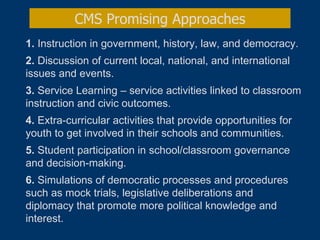 1.  Instruction in government, history, law, and democracy. 2.  Discussion of current local, national, and international issues and events.  3.  Service Learning – service activities linked to classroom instruction and civic outcomes.  4.  Extra-curricular activities that provide opportunities for youth to get involved in their schools and communities. 5.  Student participation in school/classroom governance and decision-making.  6.  Simulations of democratic processes and procedures such as mock trials, legislative deliberations and diplomacy that promote more political knowledge and interest.   CMS Promising Approaches 