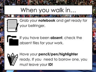 When you walk in…
Grab your notebook and get ready for
your bellringer.
If you have been absent, check the
absent files for your work.
Have your pencil/pen/highlighter
ready. If you need to borrow one, you
must leave your ID!
 