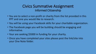 Civics Summative Assignment
Informed Citizenship
• You are to select a non-profit or charity from the list provided in this
PPT and one you would like to research.
• You will be using your Facebook skills for your charitable organization.
• The Facebook page you will be building should be engaging and
informative.
• Your are seeking $5000 in funding for your charity.
• Once you have completed your sites please post the link/site into
your One Note folder.
 