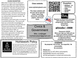 Civics &
Government
Mrs. Lindinger
myhistoryteach@gmail.com
Class website:
www.myhistoryteach.com
Register to receive text messages
with reminders, homework
assignments, and other class
information.
To join, text
Password: CIVICS
When you sign up, Celly will not
share your phone number!
All notifications can also be viewed
on Skyward without
enrolling in the service.
You have one homework “pass” per marking period.
This does NOT mean that the homework does not
need to be completed; you must turn in your work
the next day for full credit. Any subsequent late
homework will receive a zero. Any late papers or
projects will lose one letter grade for each day they
are late. Unused passes will receive extra credit at
the end of the marking period.
Homework Policy
The class website will
be your go-to spot for
notes, extra help
resources, printable
papers, and much
more.
COURSE DESCRIPTION
What does it mean to be an American?
What are our rights and responsibilities?
To what extent does the media influence
our opinions? How does the government
provide for the common good while still
securing our individual liberties and
freedoms? Civics and Government focuses
on the principles, structure, and power of
our national and state governments. We
will emphasize civic
participation, particularly why is it critical in
a successful democracy. This course will
leave you armed with a knowledge of
government and politics that will help you
interpret and analyze the conflicting
opinions that you encounter everyday at
school, at the dinner table, on
TV, facebook, Twitter, etc. My goal is to
help create a generation of voters who
have knowledge of our political
system, particularly their rights within it, a
thirst for information, and the tools to
make informed decisions at the polls.
CITIZENSHIP
Be prepared. Be on time. Be respectful. Be
accountable.
Be consistent.
Ghosts are…
RESPECTFUL to self, others and property
RESPONSIBLE learners and citizens
ACTIVE participants in school and community
• Notebook – see
requirements
• Folder
• pen/pencil
• your ID
Supplies
 