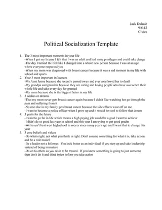 Jack Dulude
                                                                                            9612
                                                                                            Civics


                  Political Socialization Template
1. The 3 most important moments in your life
   -When I got my license I felt that I was an adult and had more privileges and could take charge
   -The day I turned 16 I felt like I changed into a whole new person because I was at an age
   where everyone respected you
   -When my mom was diagnosed with breast cancer because it was a sad moment in my life with
   school and sports
2. Your 3 most important influences
   -My Aunt Jenny because she recently passed away and everyone loved her to death
   -My grandpa and grandma because they are caring and loving people who have succeeded their
   whole life and take every day for granted
   -My mom because she is the biggest factor in my life
3. 3 wishes or dreams
   -That my mom never gets breast cancer again because I didn't like watching her go through the
   pain and suffering from it
   -No one else in my family gets breast cancer because the side effects wear off on me
   -I want to become a police officer when I grow up and it would be cool to follow that dream
4. 3 goals for the future
   -I want to go far in life which means a high paying job would be a goal I want to achieve
   -I didn't do so good last year in school and this year I am trying to get good grades
   -We haven't beat west highschool in soccer since many years ago and I want that to change this
   year
5. 3 core beliefs and values
   -Do whats right, not what you think is right. Don't assume something for what it is, take action
   and be a role model
   -Be a leader not a follower. You look better as an individual if you step up and take leadership
   instead of being immature
   -Do on to others as you wish to be treated. If you know something is going to just someone
   then don't do it and think twice before you take action
 