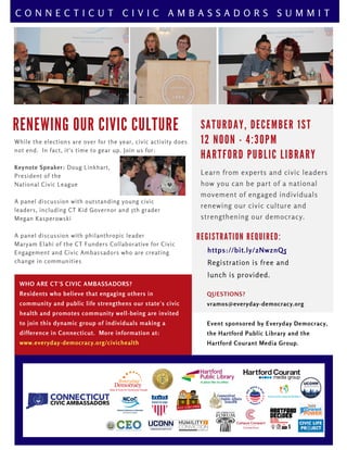R E N E W I N G O U R C I V I C C U L T U R E
WHO ARE CT'S CIVIC AMBASSADORS?
Residents who believe that engaging others in
community and public life strengthens our state's civic
health and promotes community well-being are invited
to join this dynamic group of individuals making a
difference in Connecticut.  More information at:
www.everyday-democracy.org/civichealth
QUESTIONS?
vramos@everyday-democracy.org
Event sponsored by Everyday Democracy,
the Hartford Public Library and the
Hartford Courant Media Group.
R E G I S T R A T I O N R E Q U I R E D :
https://bit.ly/2NwznQ5
Registration is free and 
lunch is provided.
C O N N E C T I C U T C I V I C A M B A S S A D O R S S U M M I T
S A T U R D A Y , D E C E M B E R 1 S T
1 2 N O O N - 4 : 3 0 P M
H A R T F O R D P U B L I C L I B R A R Y
Learn from experts and civic leaders
how you can be part of a national
movement of engaged individuals
renewing our civic culture and
strengthening our democracy.
While the elections are over for the year, civic activity does
not end.  In fact, it's time to gear up. Join us for:
Keynote Speaker: Doug Linkhart,
President of the
National Civic League
A panel discussion with outstanding young civic
leaders, including CT Kid Governor and 5th grader
Megan Kasperowski
A panel discussion with philanthropic leader
Maryam Elahi of the CT Funders Collaborative for Civic
Engagement and Civic Ambassadors who are creating
change in communities 
 
