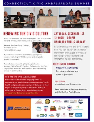 R E N E W I N G O U R C I V I C C U L T U R E
WHO ARE CT'S CIVIC AMBASSADORS?
Residents who believe that engaging others in
community and public life strengthens our state's civic
health and promotes community well-being are invited
to join this dynamic group of individuals making a
difference in Connecticut.  More information at:
www.everyday-democracy.org/civichealth
QUESTIONS?
vramos@everyday-democracy.org
Event sponsored by Everyday Democracy
and the Hartford Public Library
R E G I S T R A T I O N R E Q U I R E D :
https://bit.ly/2NwznQ5
Registration is free and 
lunch is provided.
C O N N E C T I C U T C I V I C A M B A S S A D O R S S U M M I T
S A T U R D A Y , D E C E M B E R 1 S T
1 2 N O O N - 4 : 3 0 P M
H A R T F O R D P U B L I C L I B R A R Y
Learn from experts and civic leaders
how you can be part of a national
movement of engaged individuals
renewing our civic culture and
strengthening our democracy.
While the elections are over for the year, civic activity does
not end.  In fact, it's time to gear up. Join us for:
Keynote Speaker: Doug Linkhart,
President of the
National Civic League
A panel discussion with outstanding young civic
leaders, including CT Kid Governor and 5th grader
Megan Kasperowski
A panel discussion with philanthropic leader
Maryam Elahi of the CT Funders Collaborative for Civic
Engagement and Civic Ambassadors who are creating
change in communities 
 