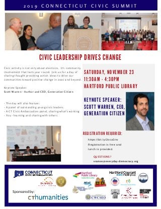 C I V I C L E A D E R S H I P D R I V E S C H A N G E
QUESTIONS?
vramos@everyday-democracy.org
R E G I S T R A T I O N R E Q U I R E D :
https://bit.ly/2ocuGnv
Registration is free and
lunch is provided.
2 0 1 9 C O N N E C T I C U T C I V I C S U M M I T
S A T U R D A Y , N O V E M B E R 2 3
1 1 : 3 0 A M - 4 : 3 0 P M
H A R T F O R D P U B L I C L I B R A R Y
K E Y N O T E S P E A K E R :
S C O T T W A R R E N , C E O ,
G E N E R A T I O N C I T I Z E N
Civic activity is not only about elections.  It's community
involvement that lasts year round.  Join us for a day of
sharing thought provoking action ideas to drive our
communities toward positive change in 2020 and beyond.
Keynote Speaker:
Scott Warren - Author and CEO, Generation Citizen
- The day will also feature:
- A panel of outstanding young civic leaders.
- A CT Civic Ambassadors panel, sharing what's working
- You - learning and sharing with others
Sponsored by:
 
