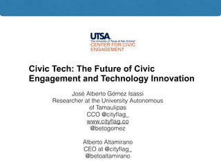Civic Tech: The Future of Civic
Engagement and Technology Innovation
José Alberto Gómez Isassi
Researcher at the University Autonomous
of Tamaulipas
CCO @cityﬂag_
www.cityﬂag.co
@betogomez
Alberto Altamirano
CEO at @cityﬂag_
@betoaltamirano
 