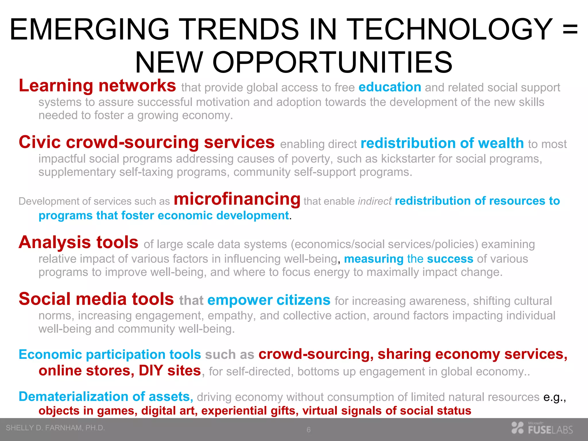 EMERGING TRENDS IN TECHNOLOGY =
NEW OPPORTUNITIES
Learning networks that provide global access to free education and related social support
systems to assure successful motivation and adoption towards the development of the new skills
needed to foster a growing economy.

Civic crowd-sourcing services enabling direct redistribution of wealth to most
impactful social programs addressing causes of poverty, such as kickstarter for social programs,
supplementary self-taxing programs, community self-support programs.
Development of services such as

microfinancing that enable indirect redistribution of resources to

programs that foster economic development.

Analysis tools of large scale data systems (economics/social services/policies) examining
relative impact of various factors in influencing well-being, measuring the success of various
programs to improve well-being, and where to focus energy to maximally impact change.

Social media tools that empower citizens for increasing awareness, shifting cultural
norms, increasing engagement, empathy, and collective action, around factors impacting individual
well-being and community well-being.

Economic participation tools such as crowd-sourcing, sharing economy services,

online stores, DIY sites, for self-directed, bottoms up engagement in global economy..
Dematerialization of assets, driving economy without consumption of limited natural resources e.g.,
objects in games, digital art, experiential gifts, virtual signals of social status
6

 