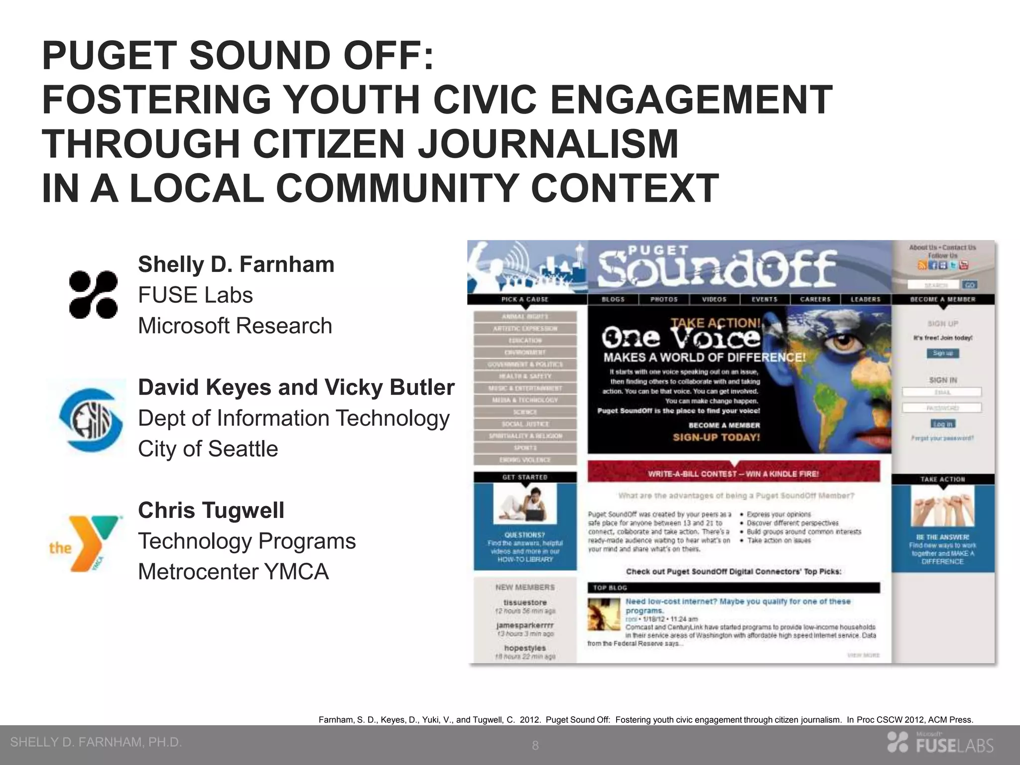 PUGET SOUND OFF:
FOSTERING YOUTH CIVIC ENGAGEMENT
THROUGH CITIZEN JOURNALISM
IN A LOCAL COMMUNITY CONTEXT
Shelly D. Farnham
FUSE Labs
Microsoft Research
David Keyes and Vicky Butler
Dept of Information Technology
City of Seattle

Chris Tugwell
Technology Programs
Metrocenter YMCA

Farnham, S. D., Keyes, D., Yuki, V., and Tugwell, C. 2012. Puget Sound Off: Fostering youth civic engagement through citizen journalism. In Proc CSCW 2012, ACM Press.

8

 