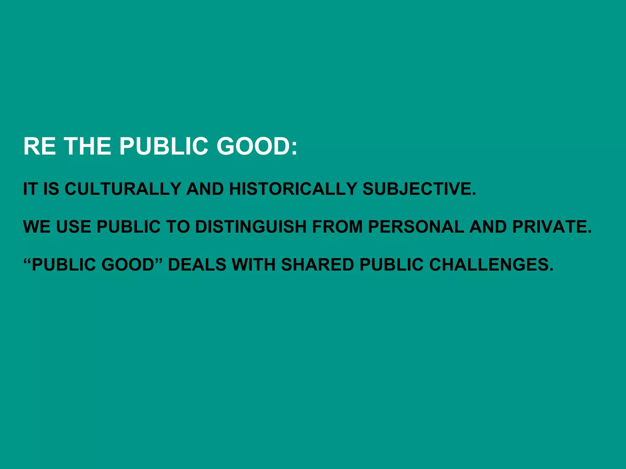 RE THE PUBLIC GOOD:
IT IS CULTURALLY AND HISTORICALLY SUBJECTIVE.
WE USE PUBLIC TO DISTINGUISH FROM PERSONAL AND PRIVATE.
“PUBLIC GOOD” DEALS WITH SHARED PUBLIC CHALLENGES.
 
