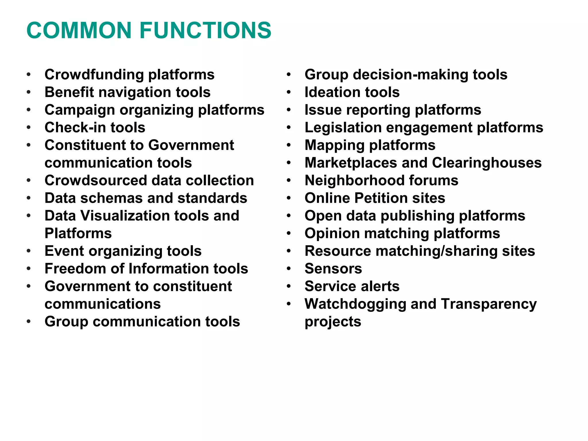 COMMON FUNCTIONS
• Crowdfunding platforms
• Benefit navigation tools
• Campaign organizing platforms
• Check-in tools
• Constituent to Government
communication tools
• Crowdsourced data collection
• Data schemas and standards
• Data Visualization tools and
Platforms
• Event organizing tools
• Freedom of Information tools
• Government to constituent
communications
• Group communication tools
• Group decision-making tools
• Ideation tools
• Issue reporting platforms
• Legislation engagement platforms
• Mapping platforms
• Marketplaces and Clearinghouses
• Neighborhood forums
• Online Petition sites
• Open data publishing platforms
• Opinion matching platforms
• Resource matching/sharing sites
• Sensors
• Service alerts
• Watchdogging and Transparency
projects
 