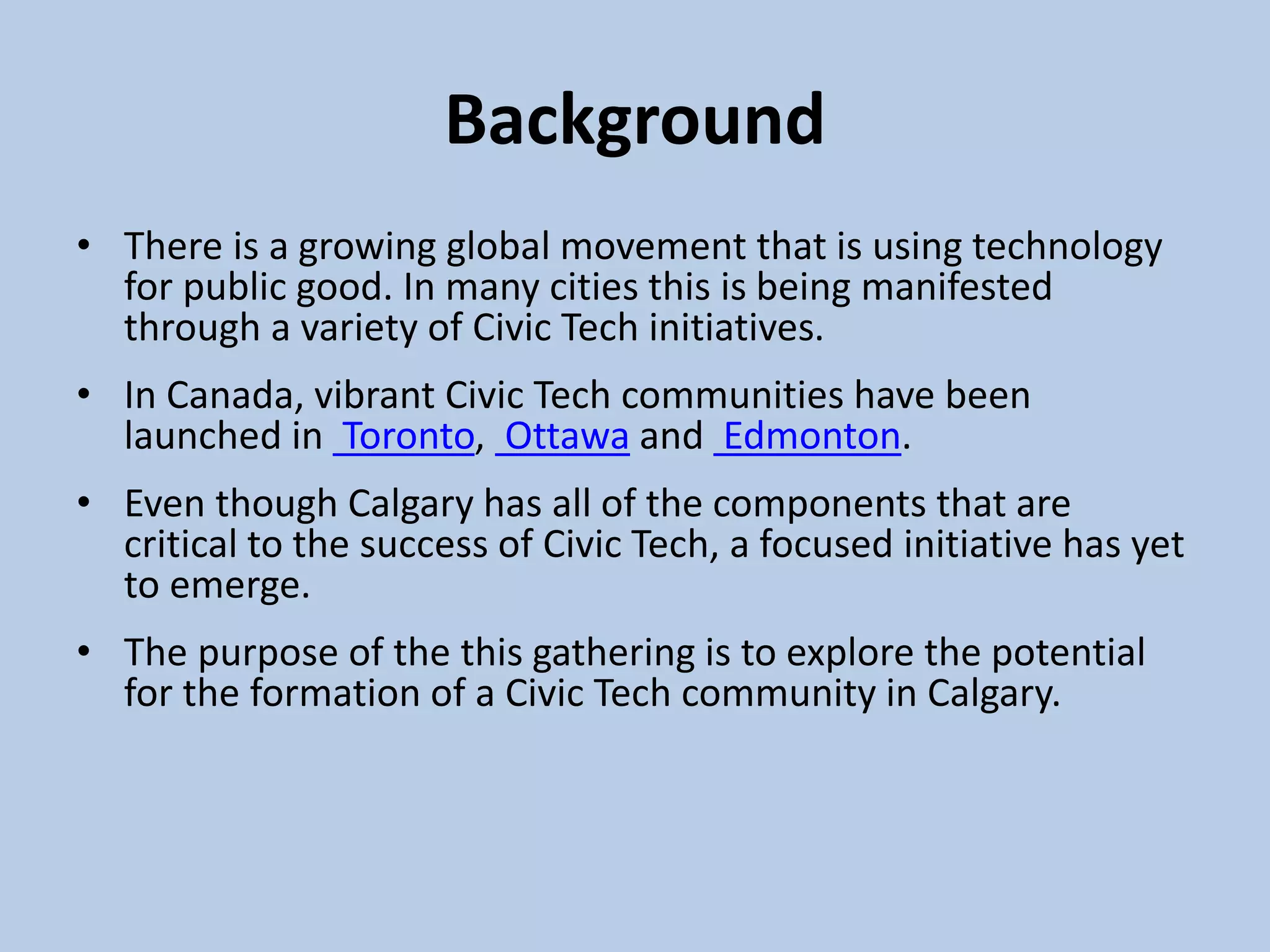 Background
• There is a growing global movement that is using technology
for public good. In many cities this is being manifested
through a variety of Civic Tech initiatives.
• In Canada, vibrant Civic Tech communities have been
launched in Toronto, Ottawa and Edmonton.
• Even though Calgary has all of the components that are
critical to the success of Civic Tech, a focused initiative has yet
to emerge.
• The purpose of the this gathering is to explore the potential
for the formation of a Civic Tech community in Calgary.
 