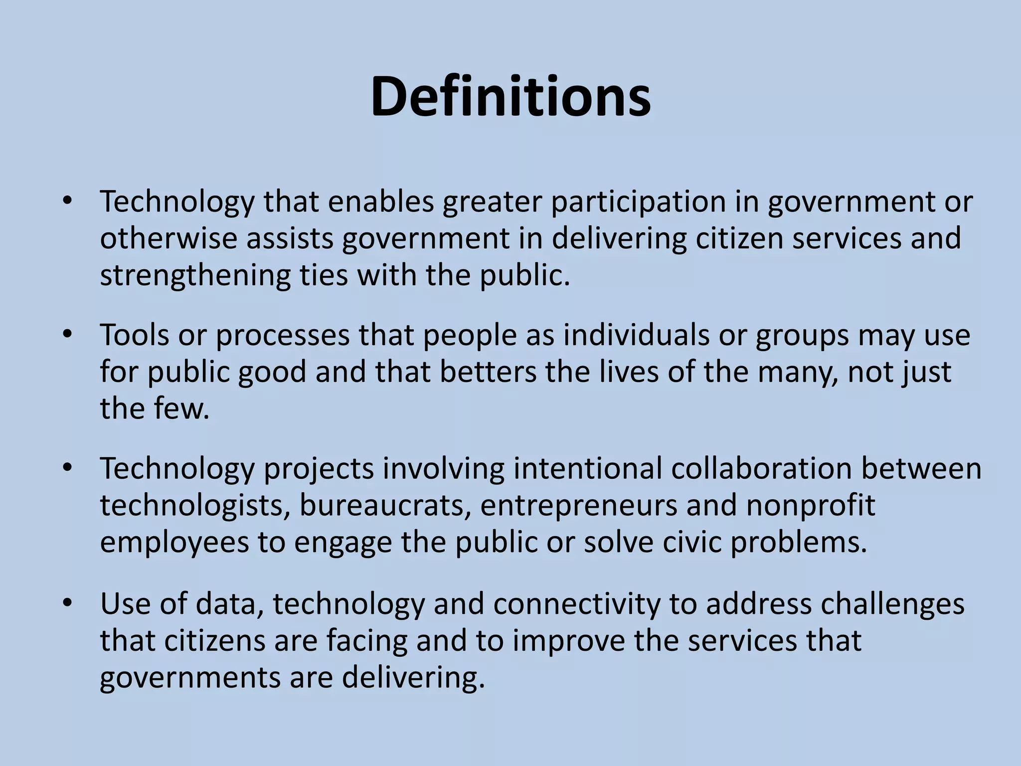 Definitions
• Technology that enables greater participation in government or
otherwise assists government in delivering citizen services and
strengthening ties with the public.
• Tools or processes that people as individuals or groups may use
for public good and that betters the lives of the many, not just
the few.
• Technology projects involving intentional collaboration between
technologists, bureaucrats, entrepreneurs and nonprofit
employees to engage the public or solve civic problems.
• Use of data, technology and connectivity to address challenges
that citizens are facing and to improve the services that
governments are delivering.
 