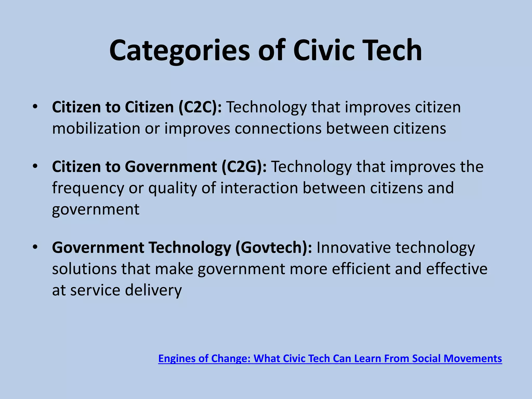 Categories of Civic Tech
• Citizen to Citizen (C2C): Technology that improves citizen
mobilization or improves connections between citizens
• Citizen to Government (C2G): Technology that improves the
frequency or quality of interaction between citizens and
government
• Government Technology (Govtech): Innovative technology
solutions that make government more efficient and effective
at service delivery
Engines of Change: What Civic Tech Can Learn From Social Movements
 