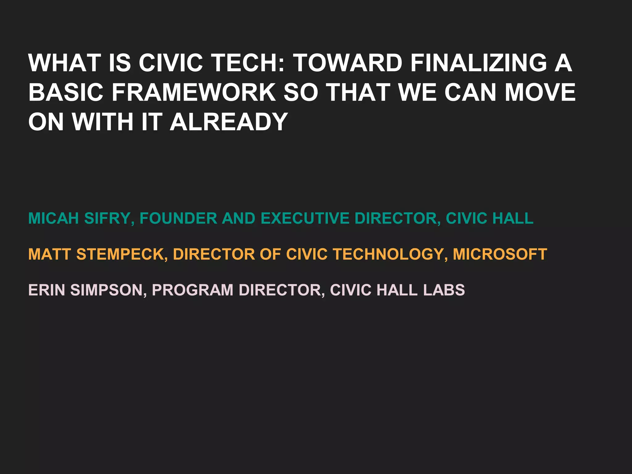 WHAT IS CIVIC TECH: TOWARD FINALIZING A
BASIC FRAMEWORK SO THAT WE CAN MOVE
ON WITH IT ALREADY
MICAH SIFRY, FOUNDER AND EXECUTIVE DIRECTOR, CIVIC HALL
MATT STEMPECK, DIRECTOR OF CIVIC TECHNOLOGY, MICROSOFT
ERIN SIMPSON, PROGRAM DIRECTOR, CIVIC HALL LABS
 