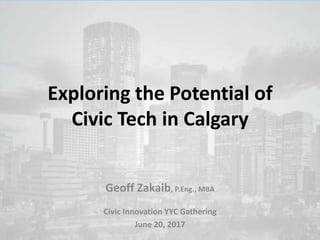 Exploring the Potential of
Civic Tech in Calgary
Geoff Zakaib, P.Eng., MBA
Civic Innovation YYC Gathering
June 20, 2017
 