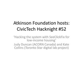 Atkinson Foundation hosts:
CivicTech Hacknight #52
‘Hacking the system with SeeClickFix for
low-income housing’
Judy Duncan (ACORN Canada) and Kate
Collins (Toronto Star digital lab project)
 