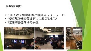 • 100人近くの参加者と豪華なフリーフード
• 技術者以外の参加者によるプレゼン
• 聴覚障害者向けの手話
Chi hack night
 