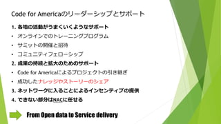 Code for Americaのリーダーシップとサポート
1. 各地の活動がうまくいくようなサポート
• オンラインでのトレーニングプログラム
• サミットの開催と招待
• コミュニティフェローシップ
2. 成果の持続と拡大のためのサポート
• Code for Americaによるプロジェクトの引き継ぎ
• 成功したナレッジやストーリーのシェア
3. ネットワークに入ることによるインセンティブの提供
4. できない部分はNACに任せる
From Open data to Service delivery
 