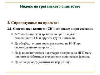 Индекс на граѓанското општество 2. Спроведување на проектот 2.1. Советодавен комитет (СК): основање и прв состанок 2-20 поединци, кои треба да го претставуваат разновидното ГО и другите групи чинители.  Да обезбеди општо водење и помош на НИТ при спроведувањето на проектот.  Да ја подигнат свеста и изградат поддршка за ИГО меѓу нивните соработници и членови и пошироката јавност. Да се направи Дијамантот на перцепција 