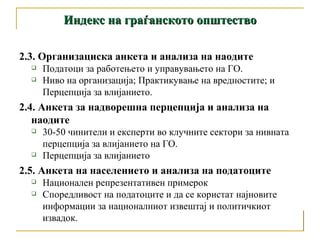 Индекс на граѓанското општество 2.3 . Организациска анкета и анализа на наодите Податоци за работењето и управувањето на ГО.  Ниво на организација; Практикување на вредностите; и Перцепција за влијанието.  2.4. Анкета за надворешна перцепција и анализа на наодите 30-50 чинители и експерти во клучните сектори за нивната перцепција за влијанието на ГО.  Перцепција за влијанието 2.5. Анкета на населението и анализа на податоците  Национален репрезентативен примерок Споредливост на податоците и да се користат најновите информации за националниот извештај и политичкиот извадок.  