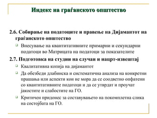 Индекс на граѓанското општество 2.6. Собирање на податоците и правење на Дијамантот на граѓанското општество  Внесување на квантитативните примарни и секундарни податоци во Матрицата на податоци за показателите 2.7. Подготовка на студии на случаи и нацрт-извештај Квалитативна копија на дијамантот  Да обезбеди длабинска и систематична анализа на конкретни прашања или аспекти кои не мора да се соодветно опфатени со квантитативните податоци и да се утврдат и проучат јакостите и слабостите на ГО.  Критичен придонес за составувањето на покомплетна слика на состојбата на ГО. 