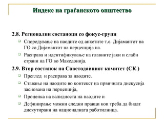 Индекс на граѓанското општество 2.8. Регионални состаноци со фокус-групи  Споредување на наодите од анкетите т.е. Дијамантот на ГО со Дијамантот на перцепција на.  Расправа и идентификување на главните јаки и слаби страни на ГО во Македонија. 2.9. Втор состанок на Советодавниот комитет (СК ) Преглед  и расправа за наодите.  Ставање на наодите во контекст на првичната дискусија заснована на перцепција,  Проценка на валидноста на наодите и  Дефинирање можни следни правци кои треба да бидат дискутирани на националната работилница. 