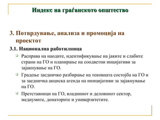 Индекс на граѓанското општество 3. Потврдување, анализа и промоција на проектот 3.1. Национална работилница  Расправа на наодите, идентификување на јаките и слабите страни на ГО и планирање на соодветни инцијативи за зајакнување на ГО. Градење заедничко разбирање на тековната состојба на ГО и за заедничка акциска агенда на иницијативи за зајакнување на ГО. Претставници на ГО, владиниот и деловниот сектор, медиумите, донаторите и универзитетите. 