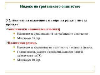 Индекс на граѓанското општество 3.2. Анализа на податоците и нацрт на резултатите од проектот  Аналитички национален извештај  Наменето за организациите на граѓанското општество Максимум 35 стр. Политичко резиме.  Наменето за креаторите на политиките и општата јавност. Главни наоди, јакости и слабости, акциски план за зајакнување на ГО. Максимум 10 стр. 