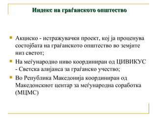 Акциско - истражувачки проект, кој ја проценува состојбата на граѓанското општество во земјите низ светот; На меѓународно ниво координиран од ЦИВИКУС - Светска алијанса за граѓанско учество; Во Република Македонија координиран од Македонскиот центар за меѓународна соработка (МЦМС) Индекс на граѓанското општество 