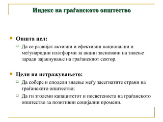 Општа цел:  Да се развијат активни и ефективни национални и меѓународни платформи за акции засновани на знаење заради зајакнување на граѓанскиот сектор. Цели на истражувањето: Да собере и сподели знаење меѓу засегнатите страни на граѓанското општество; Да ги зголеми капацитетот и посветеноста на граѓанското општество за позитивни социјални промени. Индекс на граѓанското општество 