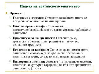 Пристап Граѓански ангажман :   Степенот до кој поединците се вклучени во општествени иницијативи Ниво на организација:  Степенот на институционализација што го карактеризира граѓанското општество Практикување на вредности :  Степенот до кој граѓанските организации практикуваат некои од основните вредности Перцепција на влијание:  Степенот до кој граѓанското општество е способно да влијае на општествената и политичката арена, согласно внат. и надв. перцепции Надворешна околина :   условите (на пр. социоекономски, политички и културни варијабли) во кои што граѓанското општество дејствува.  Индекс на граѓанското општество 