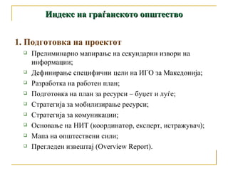 Индекс на граѓанското општество 1.  Подготовка на проектот Прелиминарно мапирање на секундарни извори на информации;  Дефинирање специфични цели на ИГО за Македонија; Разработка на работен план;  Подготовка на план за ресурси – буџет и луѓе; Стратегија за мобилизирање ресурси;  Стратегија за комуникации;  Основање на НИТ (координатор, експерт, истражувач); Мапа на општествени сили;  Прегледен извештај (Overview Report). 