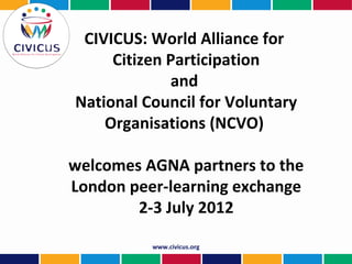 CIVICUS: World Alliance for
     Citizen Participation
             and
National Council for Voluntary
    Organisations (NCVO)

welcomes AGNA partners to the
London peer-learning exchange
        2-3 July 2012

          www.civicus.org
 